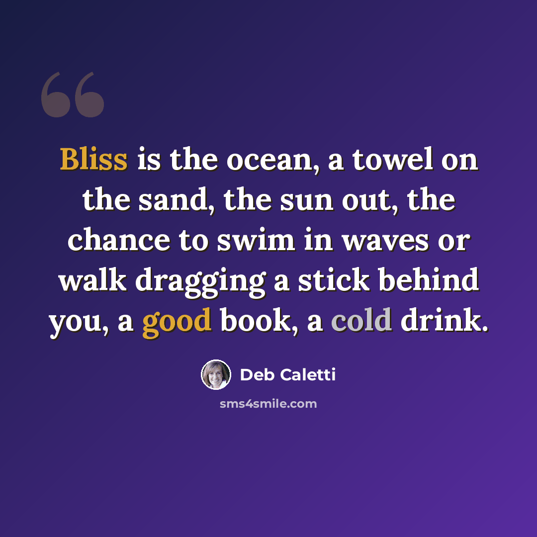 “Bliss is the ocean, a towel on the sand, the sun out, the chance to swim in waves or walk dragging a stick behind you, a good book, a cold drink.” quote by Deb Caletti