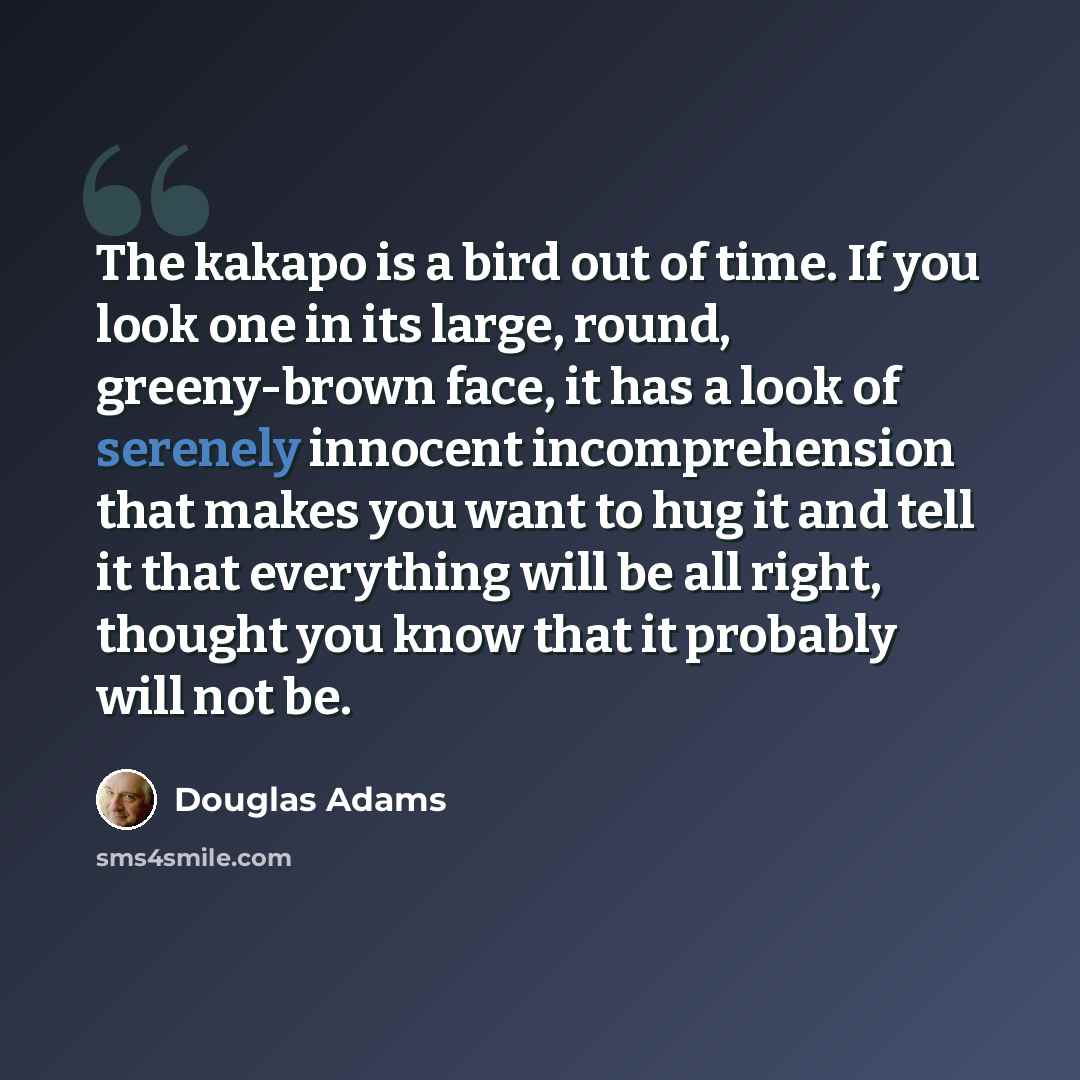 “The kakapo is a bird out of time. If you look one in its large, round, greeny-brown face, it has a look of serenely innocent incomprehension that makes you want to hug it and tell it that everything will be all right, thought you know that it probably will not be.” quote by Douglas Adams