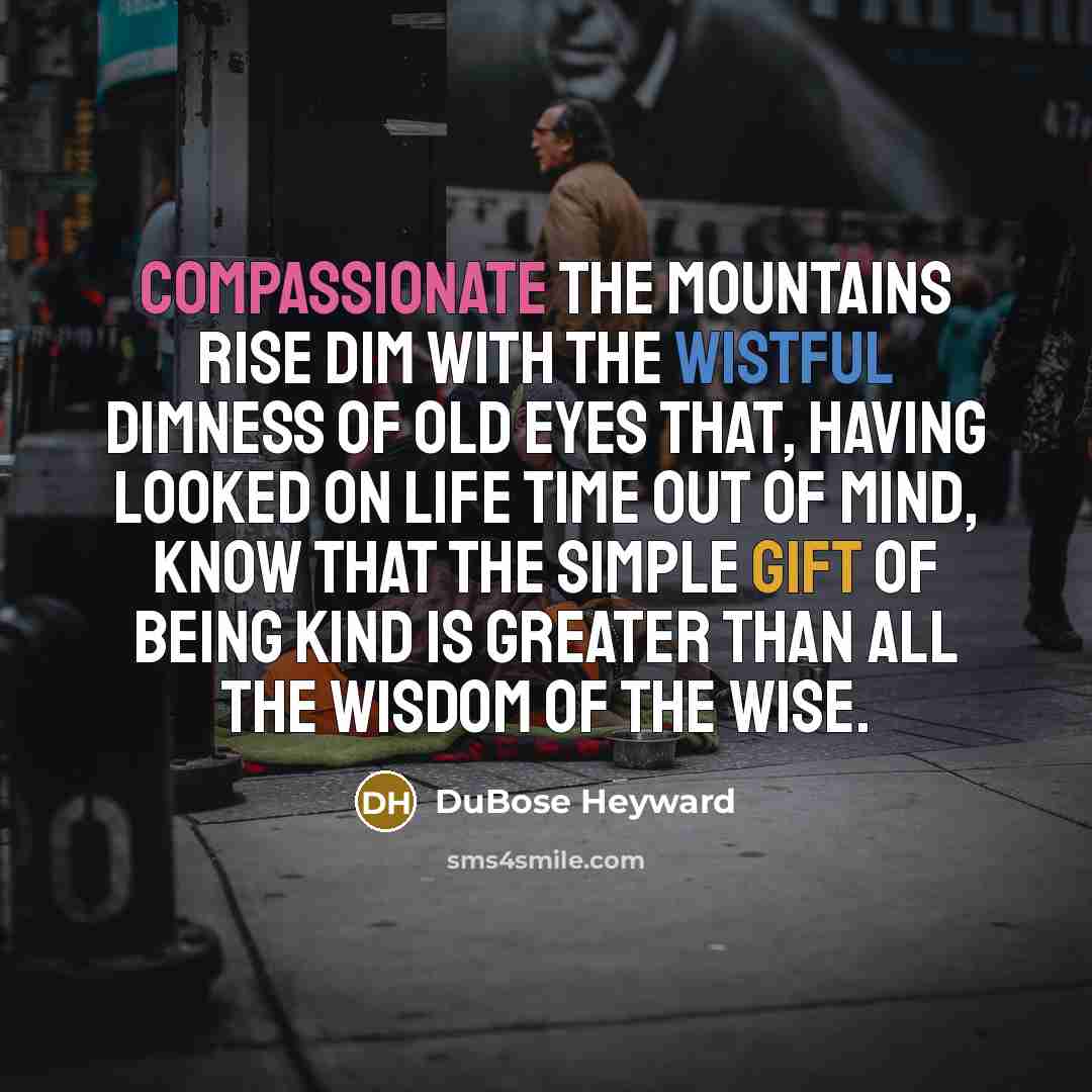 “Compassionate the mountains rise Dim with the wistful dimness of old eyes That, having looked on life time out of mind, Know that the simple gift of being kind Is greater than all the wisdom of the wise.” quote by DuBose Heyward