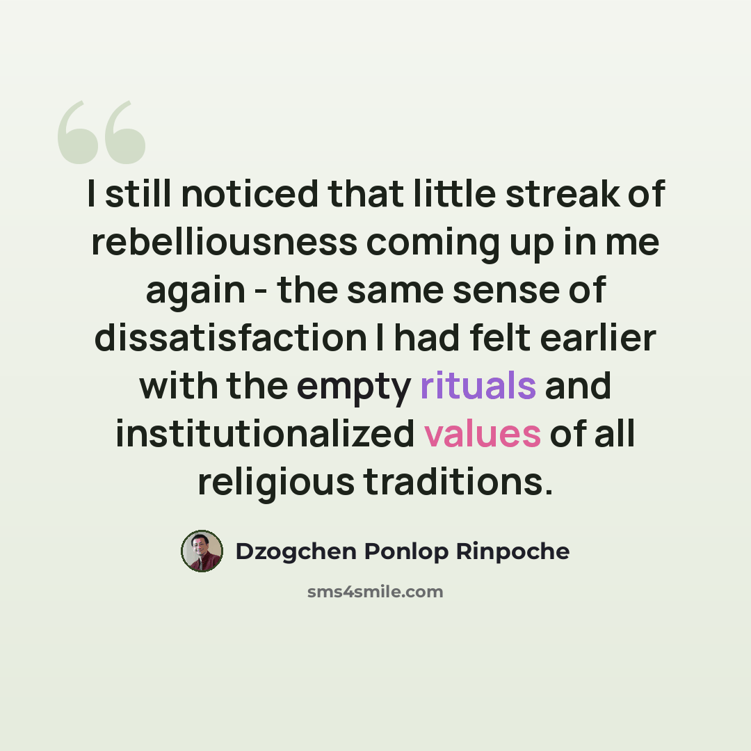 “I still noticed that little streak of rebelliousness coming up in me again - the same sense of dissatisfaction I had felt earlier with the empty rituals and institutionalized values of all religious traditions.” quote by Dzogchen Ponlop Rinpoche