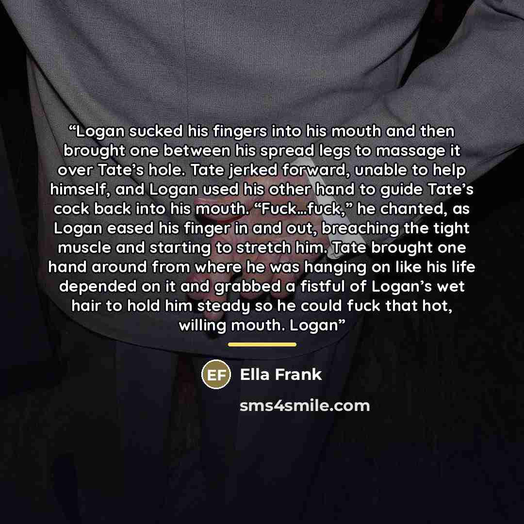 “Logan sucked his fingers into his mouth and then brought one between his spread legs to massage it over Tate’s hole. Tate jerked forward, unable to help himself, and Logan used his other hand to guide Tate’s cock back into his mouth. “Fuck…fuck,” he chanted, as Logan eased his finger in and out…” quote by Ella Frank