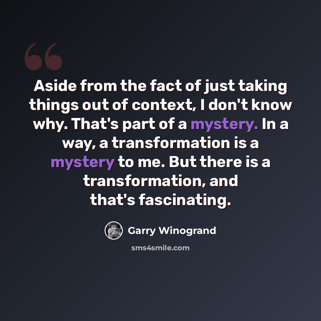 “Aside from the fact of just taking things out of context, I don't know why. That's part of a mystery. In a way, a transformation is a mystery to me. But there is a transformation, and that's fascinating.” quote by Garry Winogrand