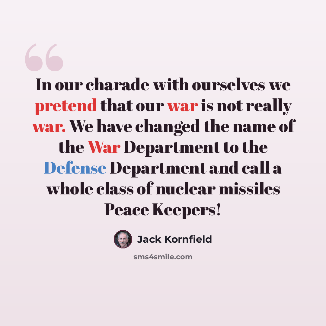 “In our charade with ourselves we pretend that our war is not really war. We have changed the name of the War Department to the Defense Department and call a whole class of nuclear missiles Peace Keepers!” quote by Jack Kornfield