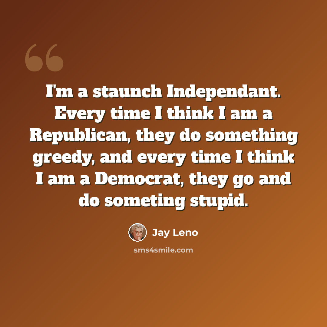 “I'm a staunch Independant. Every time I think I am a Republican, they do something greedy, and every time I think I am a Democrat, they go and do someting stupid.” quote by Jay Leno