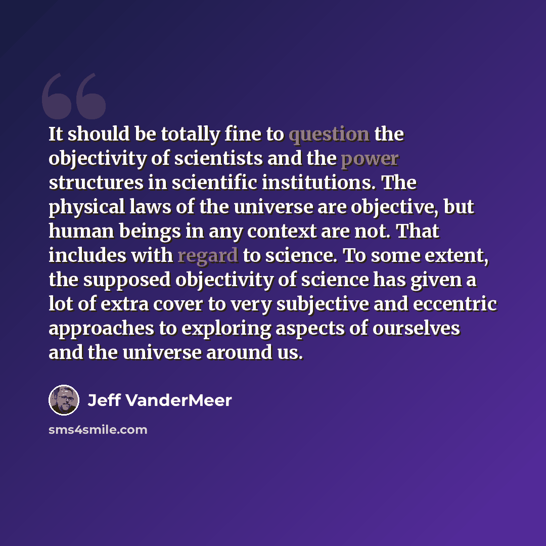 “It should be totally fine to question the objectivity of scientists and the power structures in scientific institutions. The physical laws of the universe are objective, but human beings in any context are not. That includes with regard to science. To some extent, the supposed objectivity of…” quote by Jeff VanderMeer