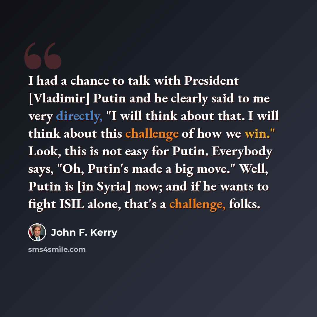 “I had a chance to talk with President [Vladimir] Putin and he clearly said to me very directly, "I will think about that. I will think about this challenge of how we win." Look, this is not easy for Putin. Everybody says, "Oh, Putin's made a big move." Well, Putin is [in Syria] now; and if he…” quote by John F. Kerry