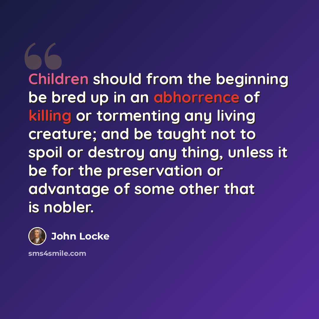 “Children should from the beginning be bred up in an abhorrence of killing or tormenting any living creature; and be taught not to spoil or destroy any thing, unless it be for the preservation or advantage of some other that is nobler.” quote by John Locke