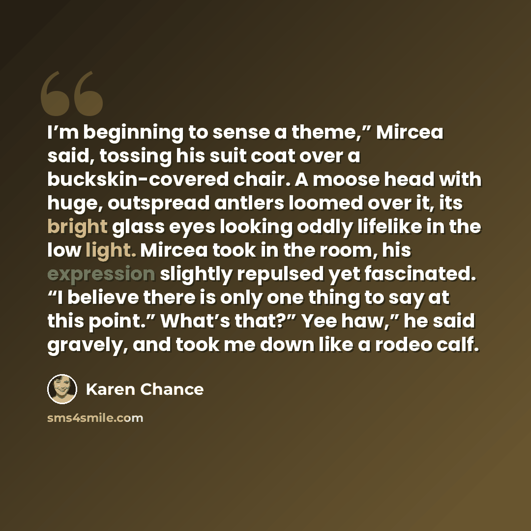 “I’m beginning to sense a theme,” Mircea said, tossing his suit coat over a buckskin-covered chair. A moose head with huge, outspread antlers loomed over it, its bright glass eyes looking oddly lifelike in the low light. Mircea took in the room, his expression slightly repulsed yet fascinated. “I…” quote by Karen Chance