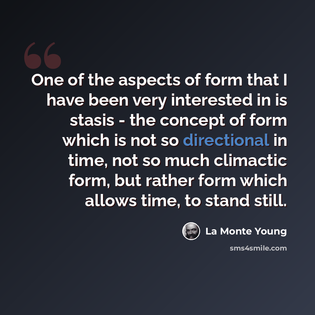 “One of the aspects of form that I have been very interested in is stasis - the concept of form which is not so directional in time, not so much climactic form, but rather form which allows time, to stand still.” quote by La Monte Young