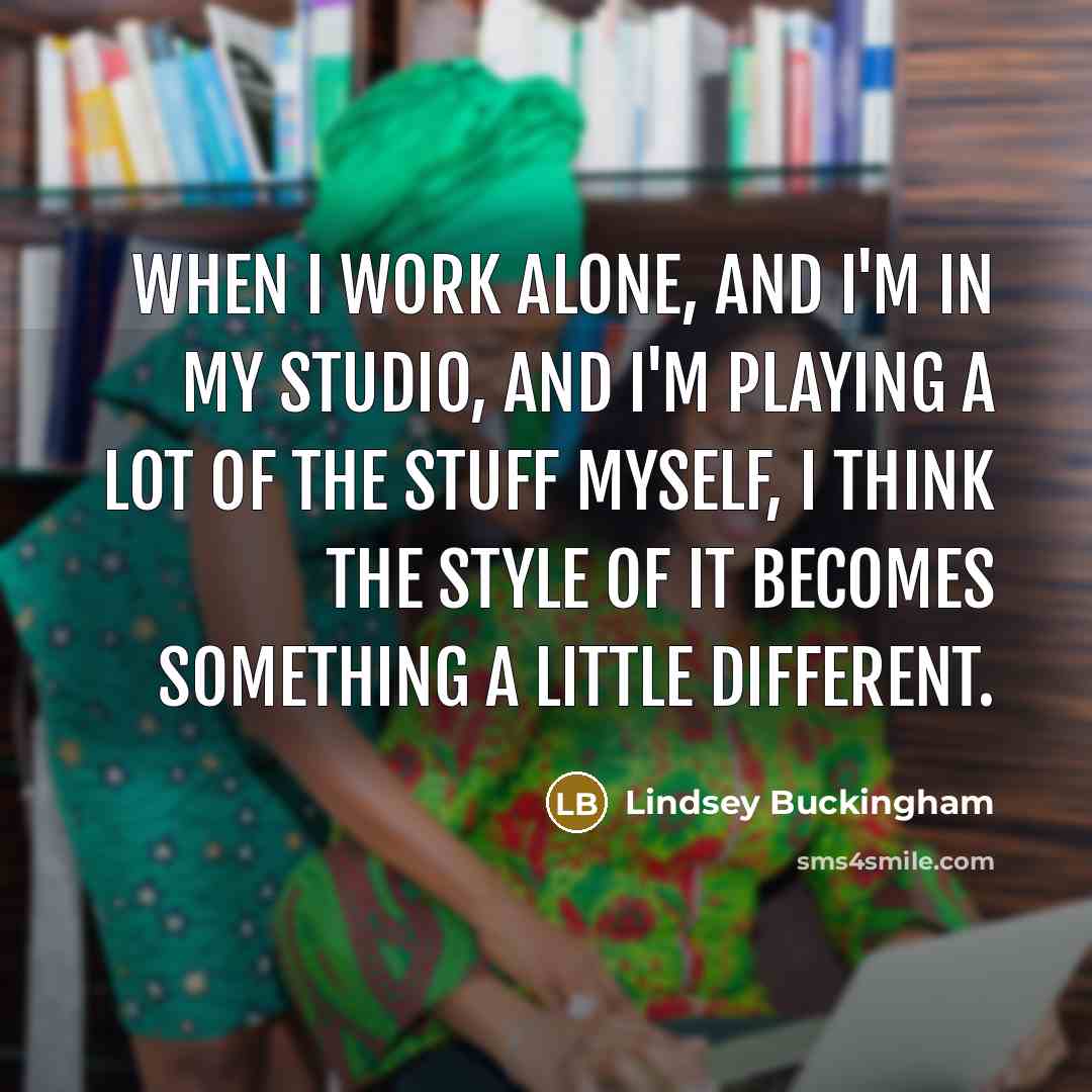“When I work alone, and I'm in my studio, and I'm playing a lot of the stuff myself, I think the style of it becomes something a little different.” quote by Lindsey Buckingham