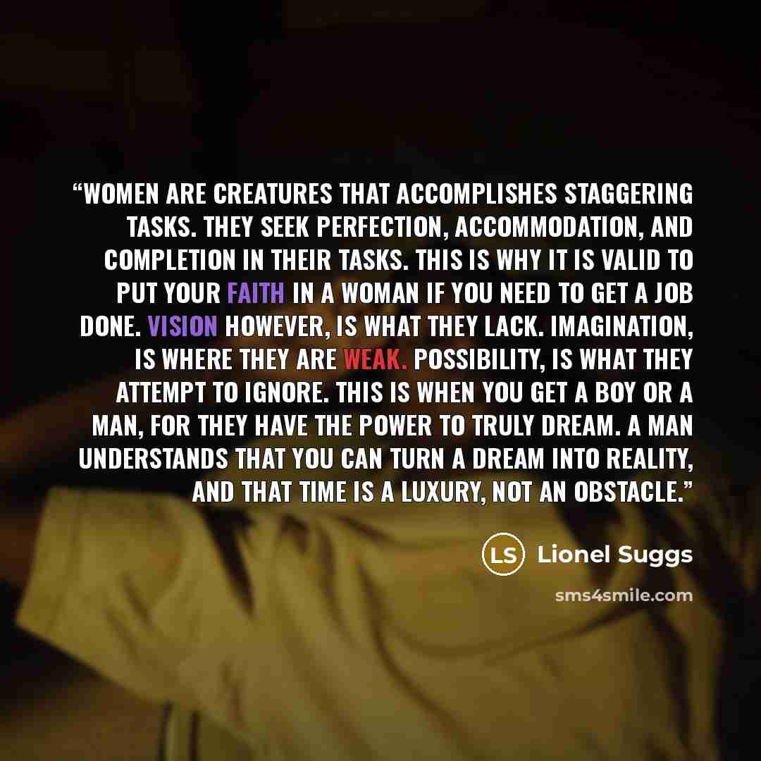 “Women are creatures that accomplishes staggering tasks. They seek perfection, accommodation, and completion in their tasks. This is why it is valid to put your faith in a woman if you need to get a job done. Vision however, is what they lack. Imagination, is where they are weak. Possibility, is…” quote by Lionel Suggs