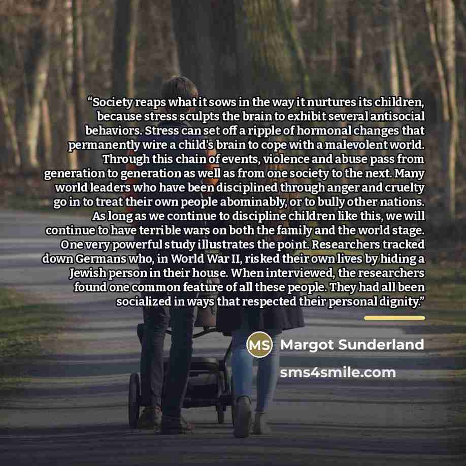 “Society reaps what it sows in the way it nurtures its children, because stress sculpts the brain to exhibit several antisocial behaviors. Stress can set off a ripple of hormonal changes that permanently wire a child's brain to cope with a malevolent world. Through this chain of events, violence…” quote by Margot Sunderland
