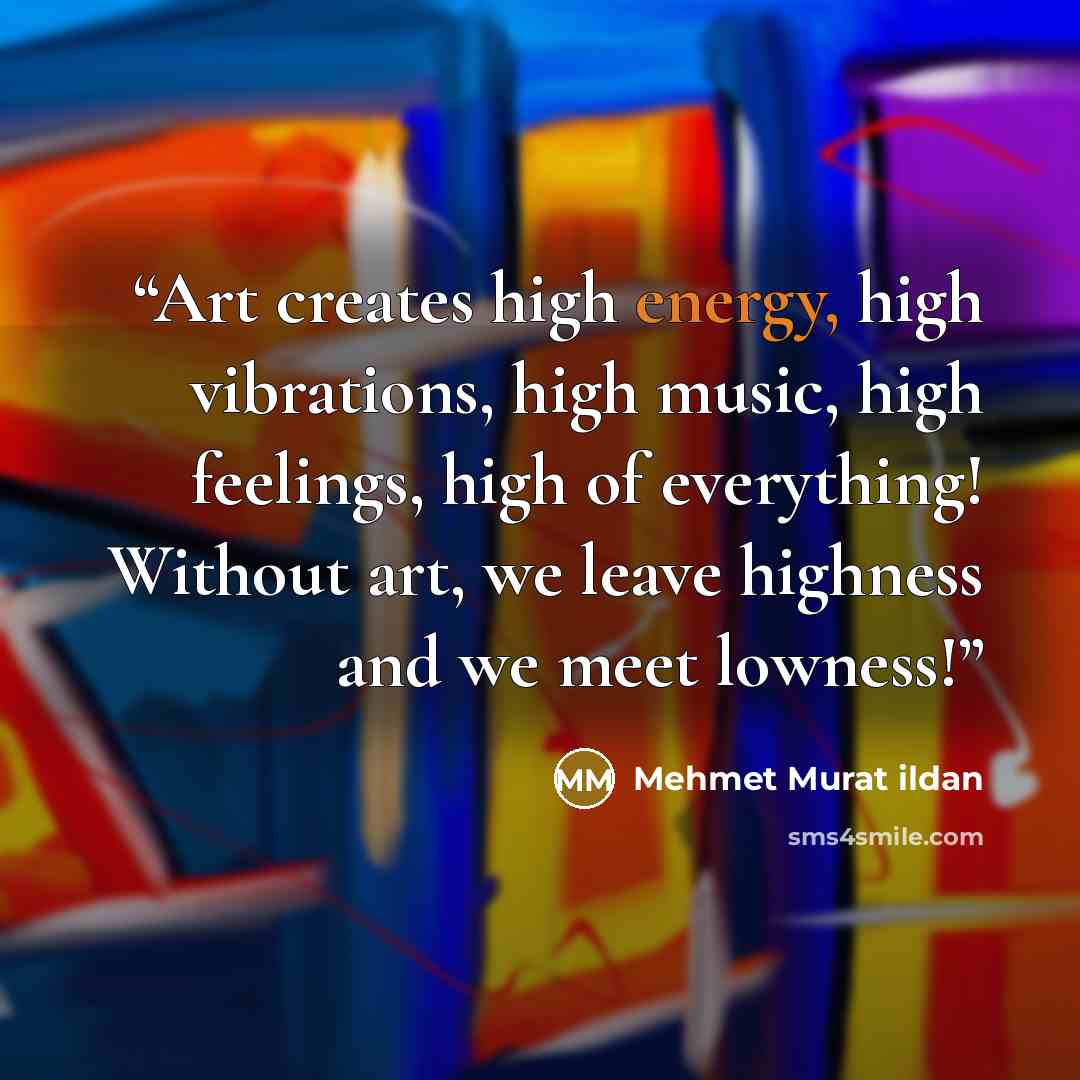 “Art creates high energy, high vibrations, high music, high feelings, high of everything! Without art, we leave highness and we meet lowness!” quote by Mehmet Murat ildan