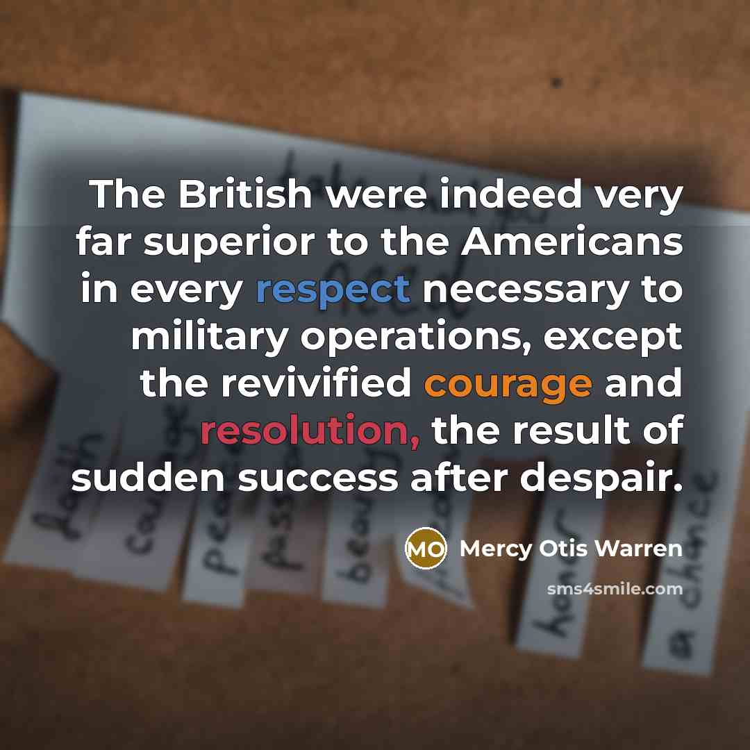 “The British were indeed very far superior to the Americans in every respect necessary to military operations, except the revivified courage and resolution, the result of sudden success after despair.” quote by Mercy Otis Warren