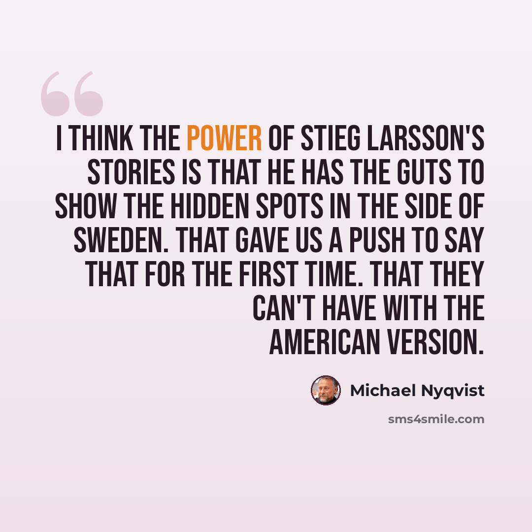 “I think the power of Stieg Larsson's stories is that he has the guts to show the hidden spots in the side of Sweden. That gave us a push to say that for the first time. That they can't have with the American version.” quote by Michael Nyqvist