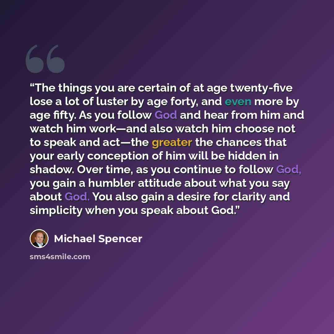 “The things you are certain of at age twenty-five lose a lot of luster by age forty, and even more by age fifty. As you follow God and hear from him and watch him work—and also watch him choose not to speak and act—the greater the chances that your early conception of him will be hidden in shadow…” quote by Michael Spencer
