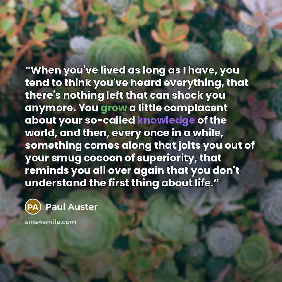 “When you've lived as long as I have, you tend to think you've heard everything, that there's nothing left that can shock you anymore. You grow a little complacent about your so-called knowledge of the world, and then, every once in a while, something comes along that jolts you out of your smug…” quote by Paul Auster