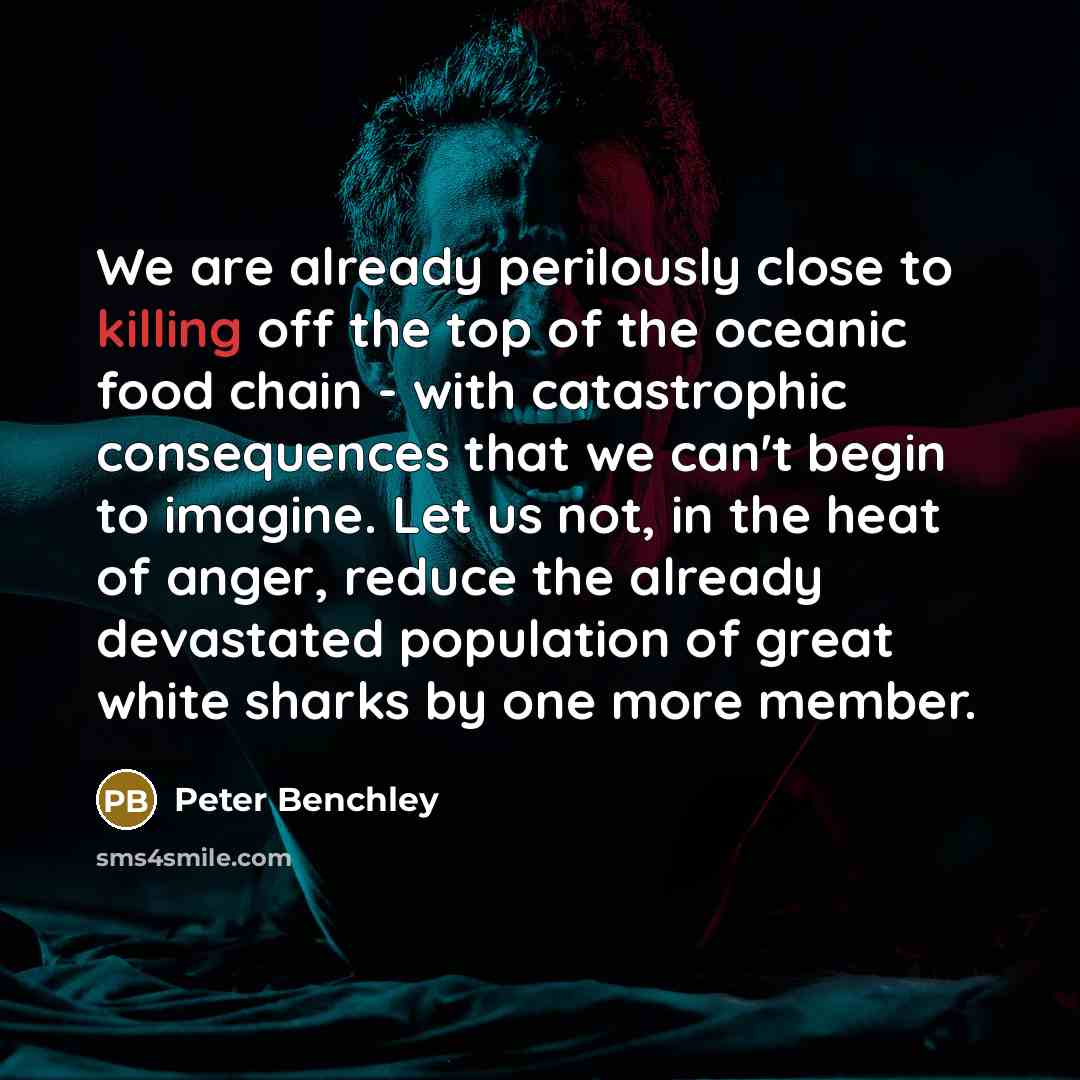 “We are already perilously close to killing off the top of the oceanic food chain - with catastrophic consequences that we can't begin to imagine. Let us not, in the heat of anger, reduce the already devastated population of great white sharks by one more member.” quote by Peter Benchley