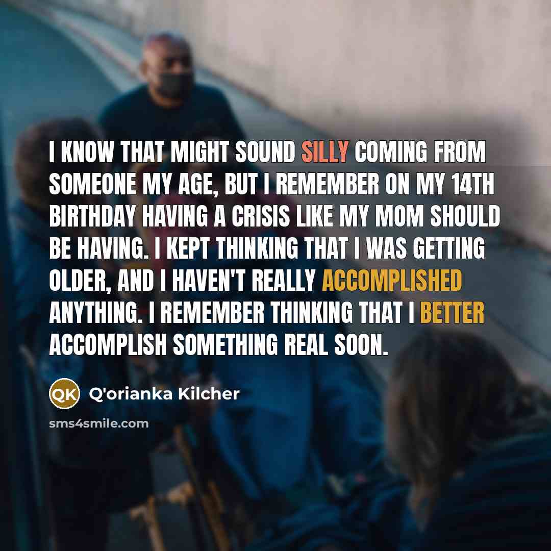“I know that might sound silly coming from someone my age, but I remember on my 14th birthday having a crisis like my mom should be having. I kept thinking that I was getting older, and I haven't really accomplished anything. I remember thinking that I better accomplish something real soon.” quote by Q'orianka Kilcher