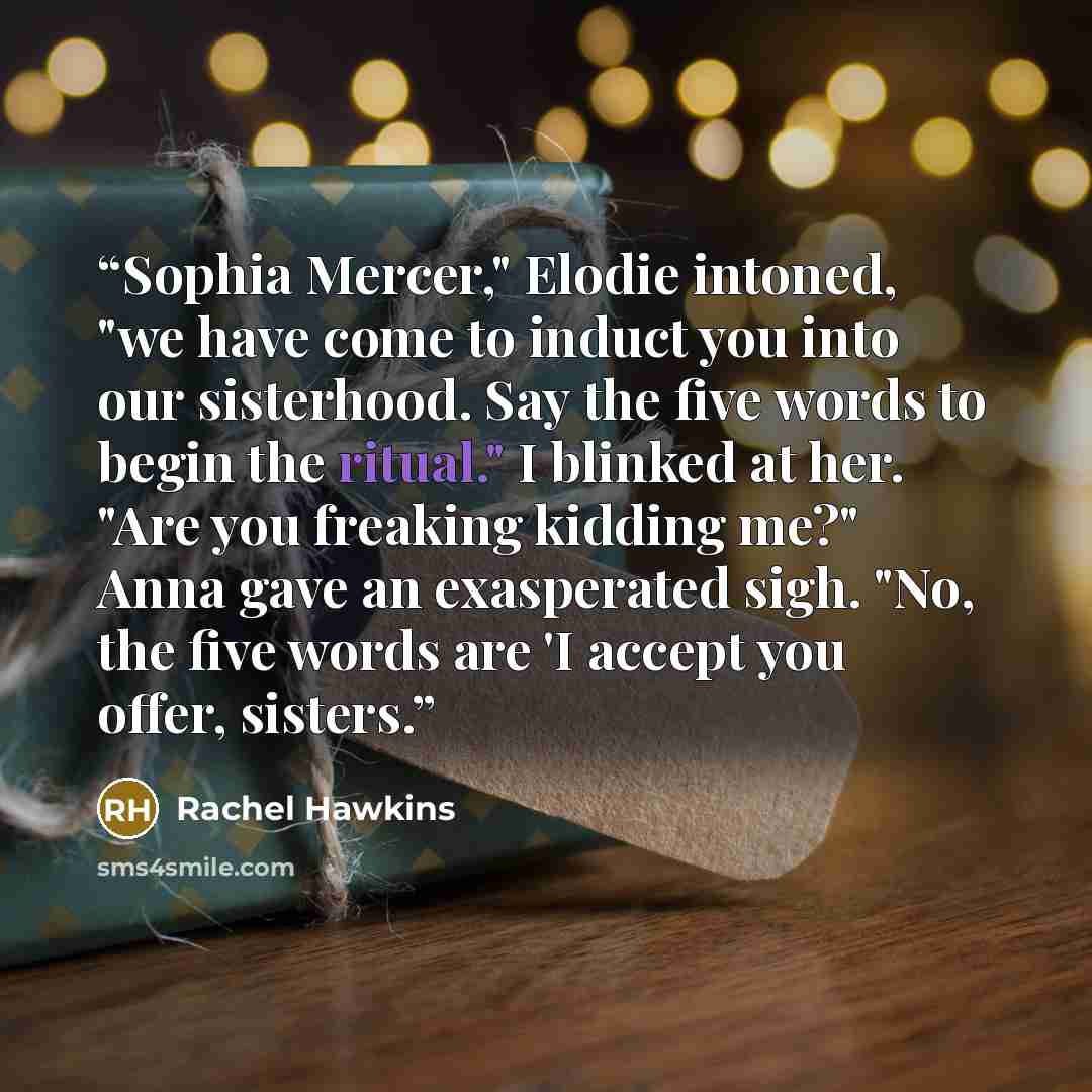 “Sophia Mercer," Elodie intoned, "we have come to induct you into our sisterhood. Say the five words to begin the ritual." I blinked at her. "Are you freaking kidding me?" Anna gave an exasperated sigh. "No, the five words are 'I accept you offer, sisters.” quote by Rachel Hawkins