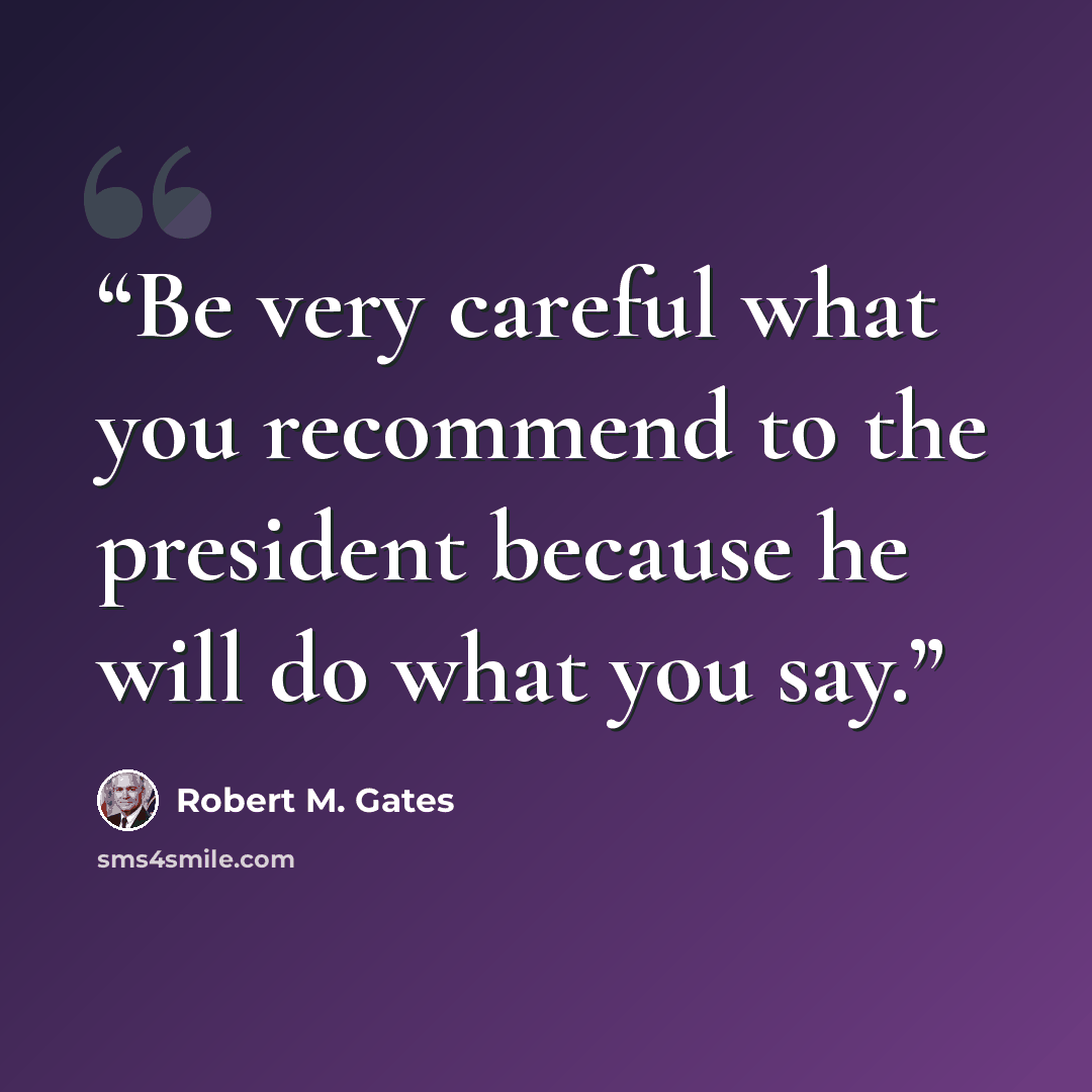 “Be very careful what you recommend to the president because he will do what you say.” quote by Robert M. Gates