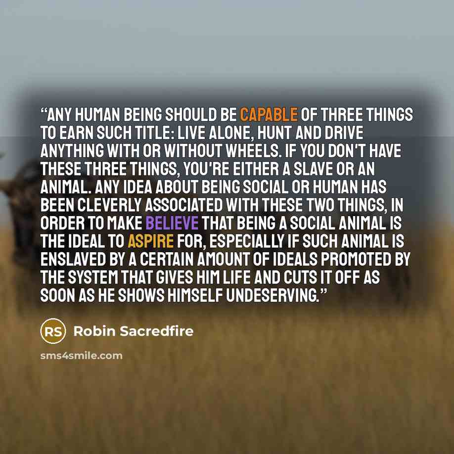 “Any human being should be capable of three things to earn such title: live alone, hunt and drive anything with or without wheels. If you don't have these three things, you're either a slave or an animal. Any idea about being social or human has been cleverly associated with these two things, in…” quote by Robin Sacredfire