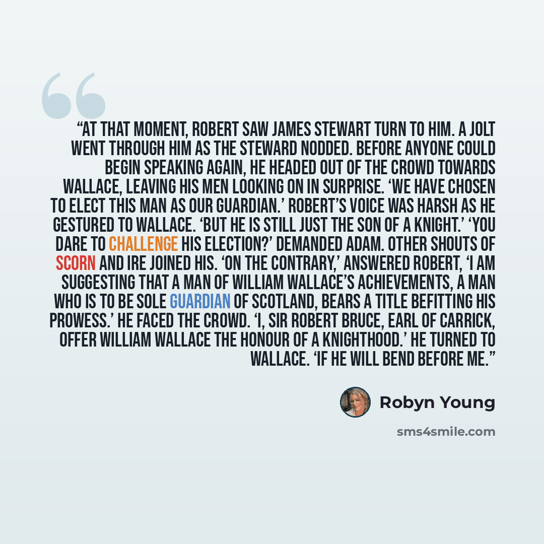 “At that moment, Robert saw James Stewart turn to him. A jolt went through him as the steward nodded. Before anyone could begin speaking again, he headed out of the crowd towards Wallace, leaving his men looking on in surprise. ‘We have chosen to elect this man as our guardian.’ Robert’s voice was…” quote by Robyn Young