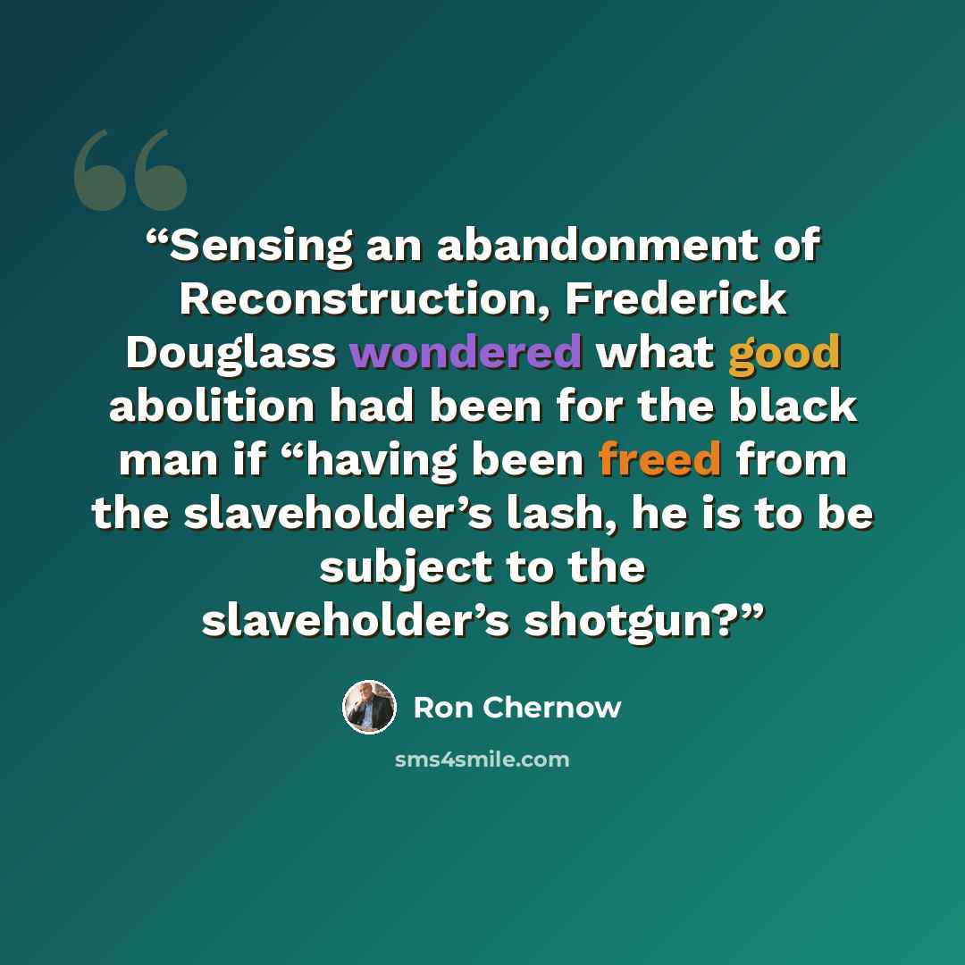 “Sensing an abandonment of Reconstruction, Frederick Douglass wondered what good abolition had been for the black man if “having been freed from the slaveholder’s lash, he is to be subject to the slaveholder’s shotgun?” quote by Ron Chernow