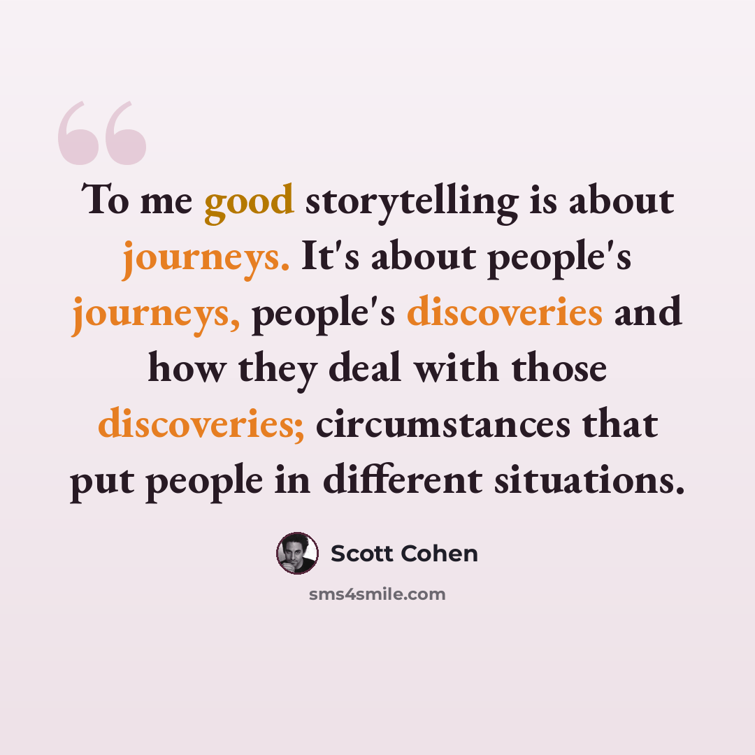 “To me good storytelling is about journeys. It's about people's journeys, people's discoveries and how they deal with those discoveries; circumstances that put people in different situations.” quote by Scott Cohen