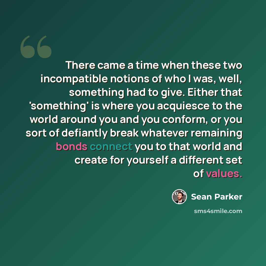 “There came a time when these two incompatible notions of who I was, well, something had to give. Either that 'something' is where you acquiesce to the world around you and you conform, or you sort of defiantly break whatever remaining bonds connect you to that world and create for yourself a…” quote by Sean Parker
