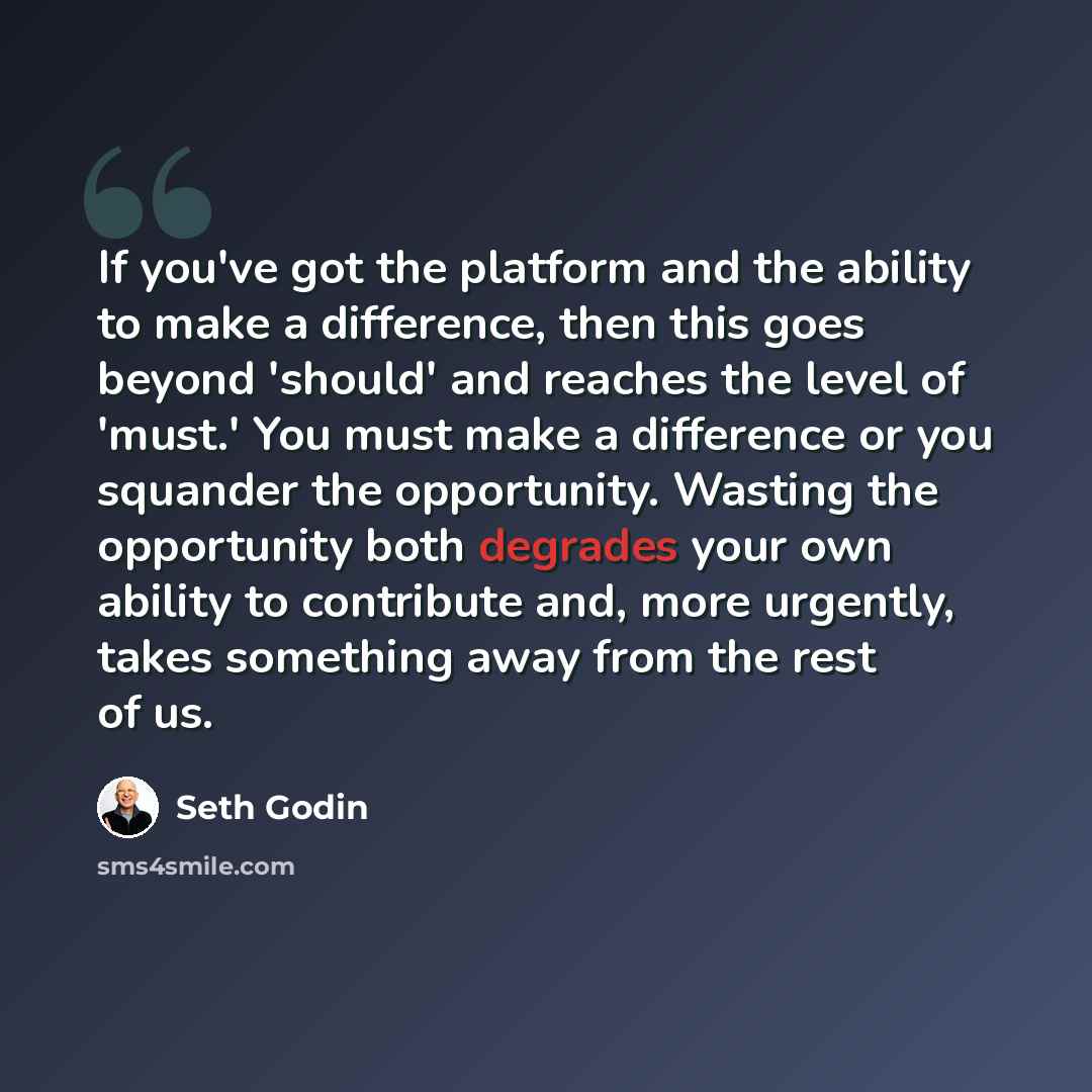 “If you've got the platform and the ability to make a difference, then this goes beyond 'should' and reaches the level of 'must.' You must make a difference or you squander the opportunity. Wasting the opportunity both degrades your own ability to contribute and, more urgently, takes something away…” quote by Seth Godin
