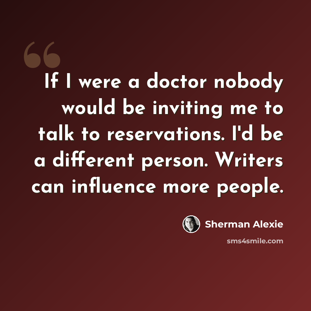 “If I were a doctor nobody would be inviting me to talk to reservations. I'd be a different person. Writers can influence more people.” quote by Sherman Alexie