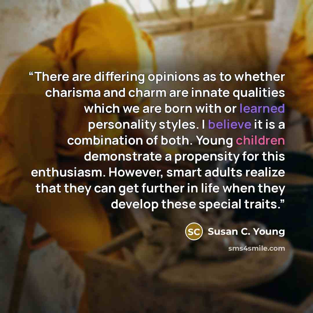 “There are differing opinions as to whether charisma and charm are innate qualities which we are born with or learned personality styles. I believe it is a combination of both. Young children demonstrate a propensity for this enthusiasm. However, smart adults realize that they can get further in…” quote by Susan C. Young