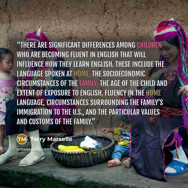 “There are significant differences among children who are becoming fluent in English that will influence how they learn English. These include the language spoken at home, the socioeconomic circumstances of the family, the age of the child and extent of exposure to English, fluency in the home…” quote by Terry Marselle