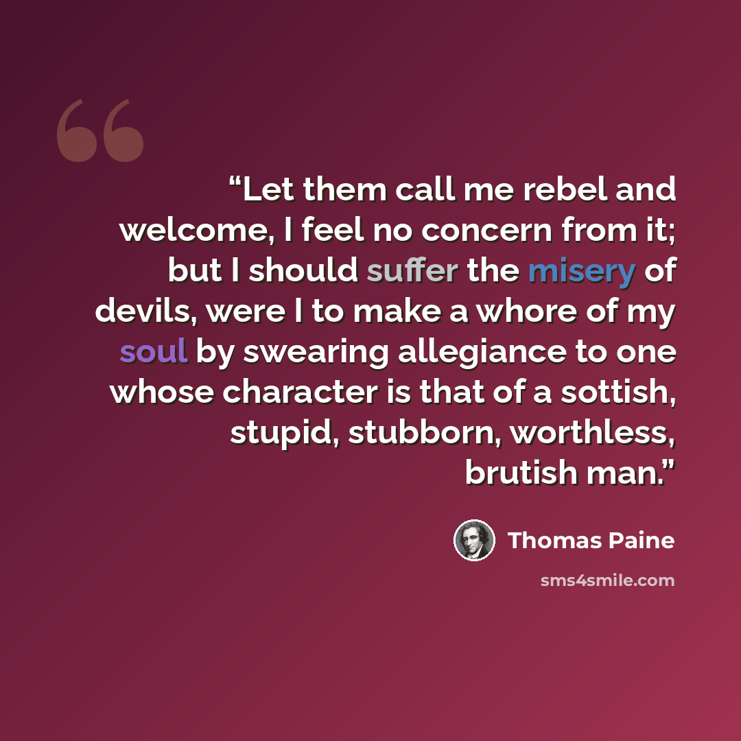 “Let them call me rebel and welcome, I feel no concern from it; but I should suffer the misery of devils, were I to make a whore of my soul by swearing allegiance to one whose character is that of a sottish, stupid, stubborn, worthless, brutish man.” quote by Thomas Paine