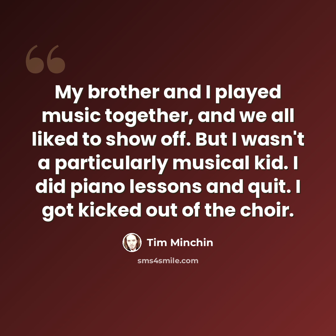 “My brother and I played music together, and we all liked to show off. But I wasn't a particularly musical kid. I did piano lessons and quit. I got kicked out of the choir.” quote by Tim Minchin