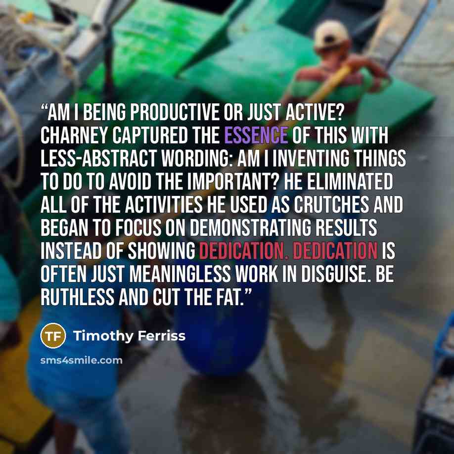 “Am I being productive or just active? Charney captured the essence of this with less-abstract wording: Am I inventing things to do to avoid the important? He eliminated all of the activities he used as crutches and began to focus on demonstrating results instead of showing dedication. Dedication…” quote by Timothy Ferriss