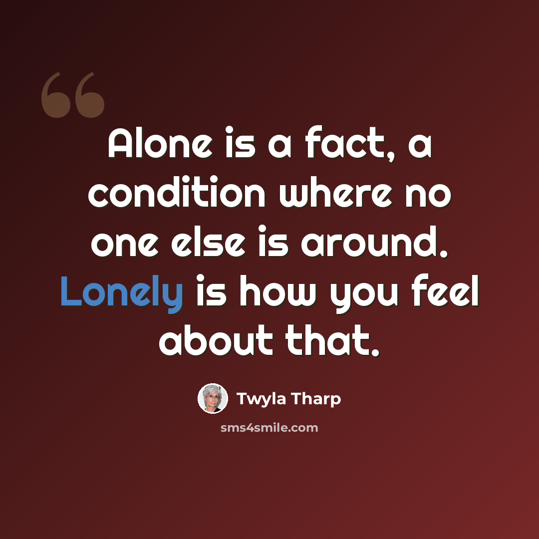 “Alone is a fact, a condition where no one else is around. Lonely is how you feel about that.” quote by Twyla Tharp