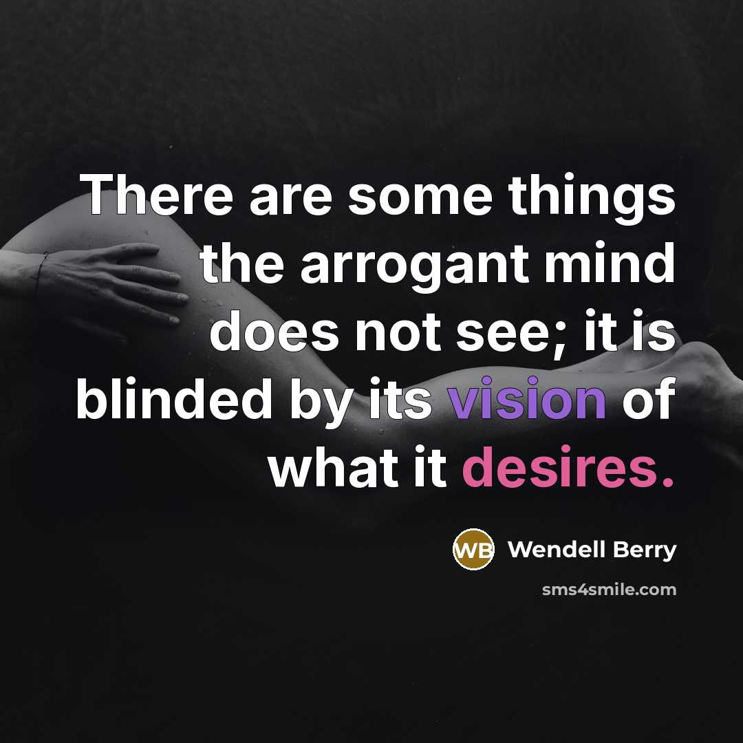 “There are some things the arrogant mind does not see; it is blinded by its vision of what it desires.” quote by Wendell Berry