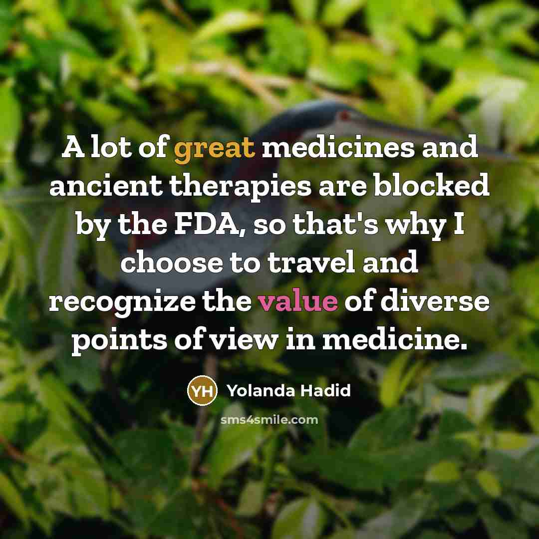 “A lot of great medicines and ancient therapies are blocked by the FDA, so that's why I choose to travel and recognize the value of diverse points of view in medicine.” quote by Yolanda Hadid