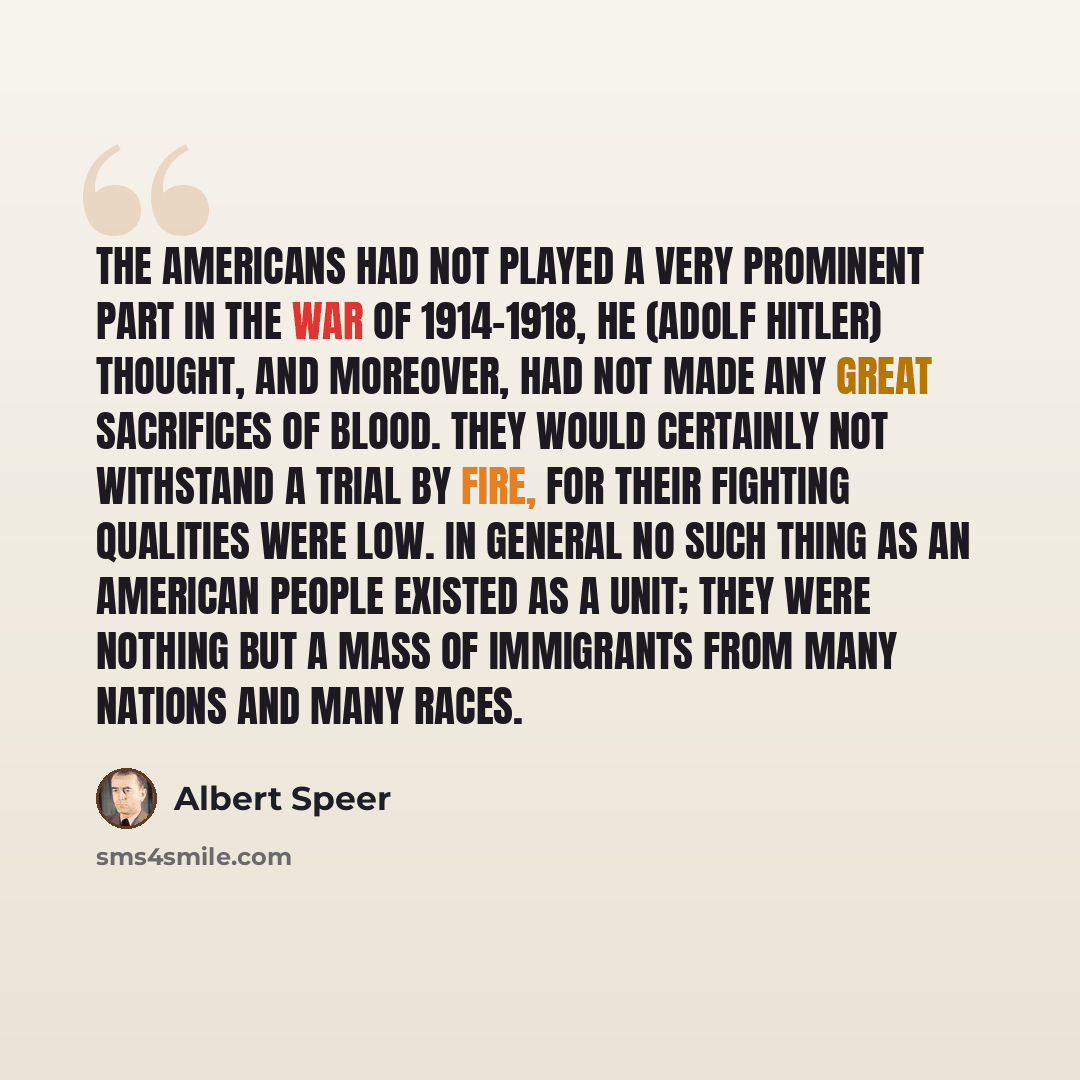 “The Americans had not played a very prominent part in the war of 1914-1918, he (Adolf Hitler) thought, and moreover, had not made any great sacrifices of blood. They would certainly not withstand a trial by fire, for their fighting qualities were low. In general no such thing as an American people…” quote by Albert Speer