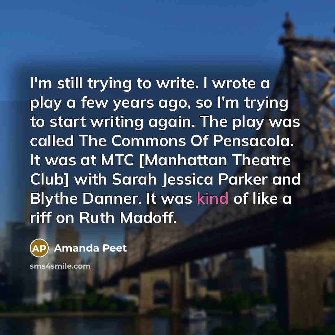 “I'm still trying to write. I wrote a play a few years ago, so I'm trying to start writing again. The play was called The Commons Of Pensacola. It was at MTC [Manhattan Theatre Club] with Sarah Jessica Parker and Blythe Danner. It was kind of like a riff on Ruth Madoff.” quote by Amanda Peet