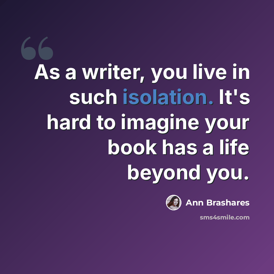 “As a writer, you live in such isolation. It's hard to imagine your book has a life beyond you.” quote by Ann Brashares