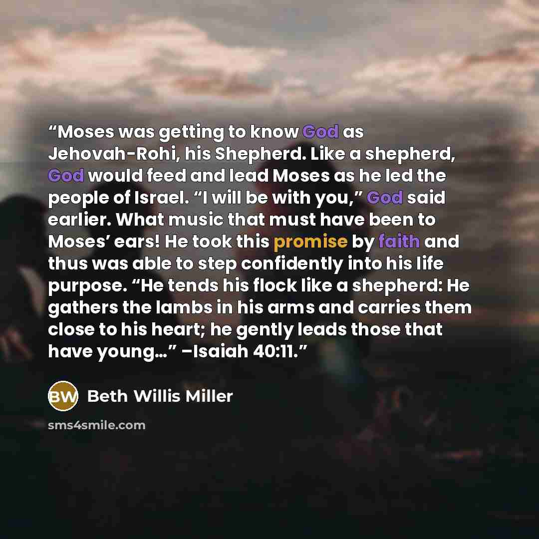 “Moses was getting to know God as Jehovah-Rohi, his Shepherd. Like a shepherd, God would feed and lead Moses as he led the people of Israel. “I will be with you,” God said earlier. What music that must have been to Moses’ ears! He took this promise by faith and thus was able to step confidently…” quote by Beth Willis Miller