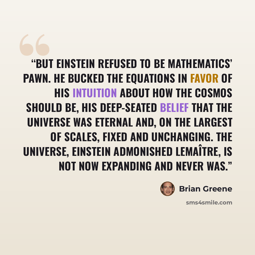“But Einstein refused to be mathematics’ pawn. He bucked the equations in favor of his intuition about how the cosmos should be, his deep-seated belief that the universe was eternal and, on the largest of scales, fixed and unchanging. The universe, Einstein admonished Lemaître, is not now expanding…” quote by Brian Greene