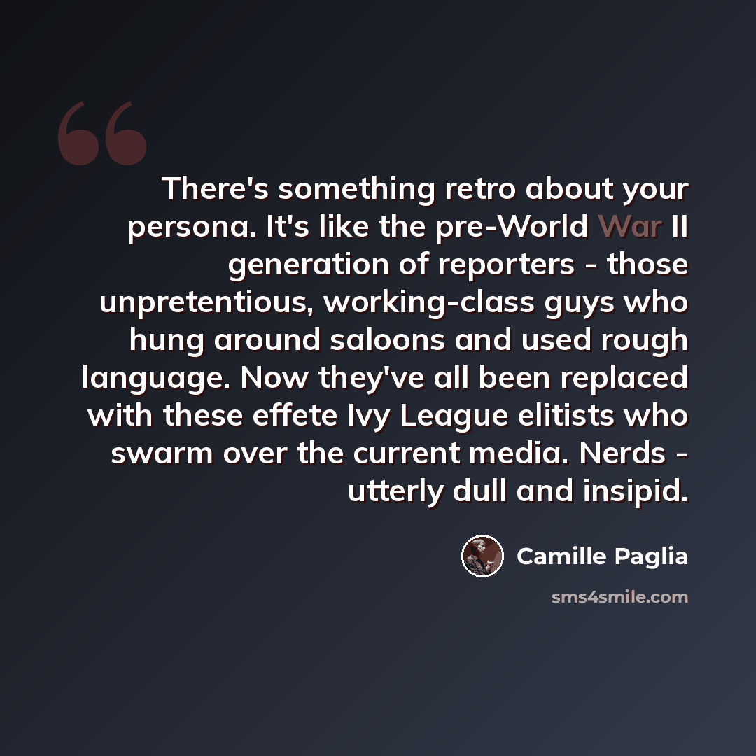 “There's something retro about your persona. It's like the pre-World War II generation of reporters - those unpretentious, working-class guys who hung around saloons and used rough language. Now they've all been replaced with these effete Ivy League elitists who swarm over the current media. Nerds…” quote by Camille Paglia