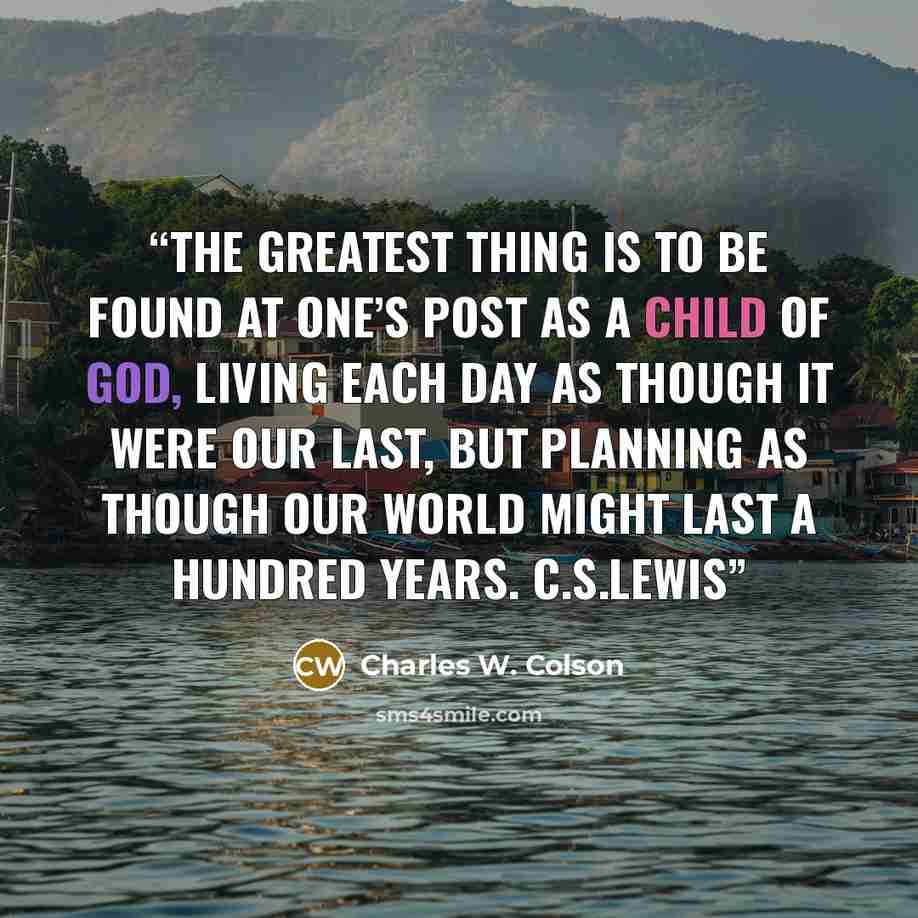 “The greatest thing is to be found at one’s post as a child of God, living each day as though it were our last, but planning as though our world might last a hundred years. C.S.LEWIS” quote by Charles W. Colson