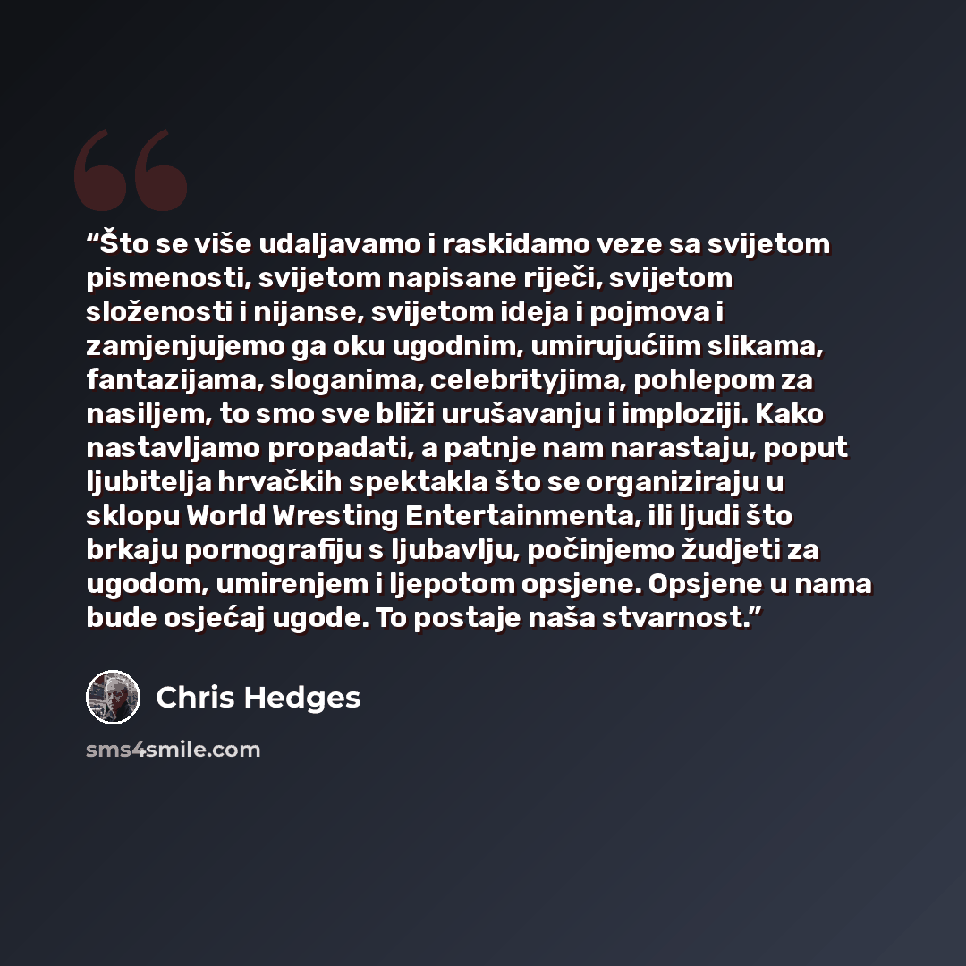 “Što se više udaljavamo i raskidamo veze sa svijetom pismenosti, svijetom napisane riječi, svijetom složenosti i nijanse, svijetom ideja i pojmova i zamjenjujemo ga oku ugodnim, umirujućiim slikama, fantazijama, sloganima, celebrityjima, pohlepom za nasiljem, to smo sve bliži urušavanju i…” quote by Chris Hedges