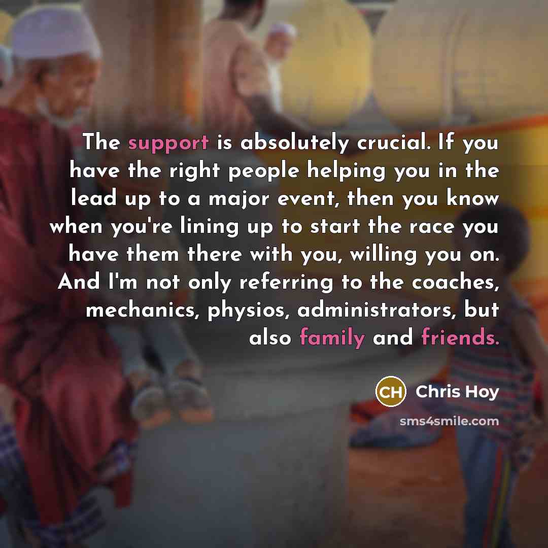 “The support is absolutely crucial. If you have the right people helping you in the lead up to a major event, then you know when you're lining up to start the race you have them there with you, willing you on. And I'm not only referring to the coaches, mechanics, physios, administrators, but also…” quote by Chris Hoy
