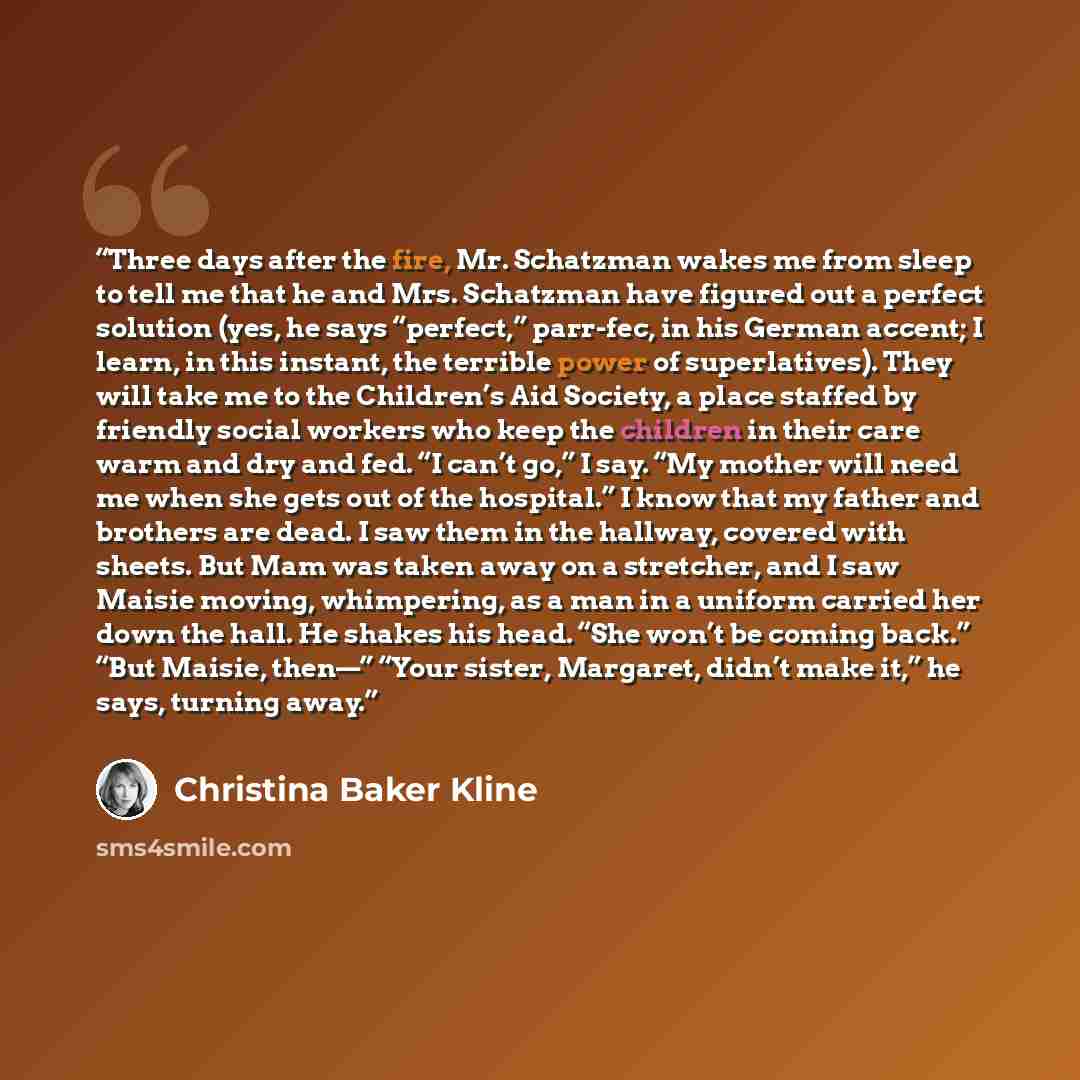 “Three days after the fire, Mr. Schatzman wakes me from sleep to tell me that he and Mrs. Schatzman have figured out a perfect solution (yes, he says “perfect,” parr-fec, in his German accent; I learn, in this instant, the terrible power of superlatives). They will take me to the Children’s Aid…” quote by Christina Baker Kline